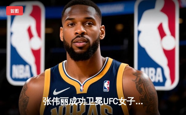 张伟丽成功卫冕UFC女子草量级金腰带，一致判定击败闫晓楠展现统治力