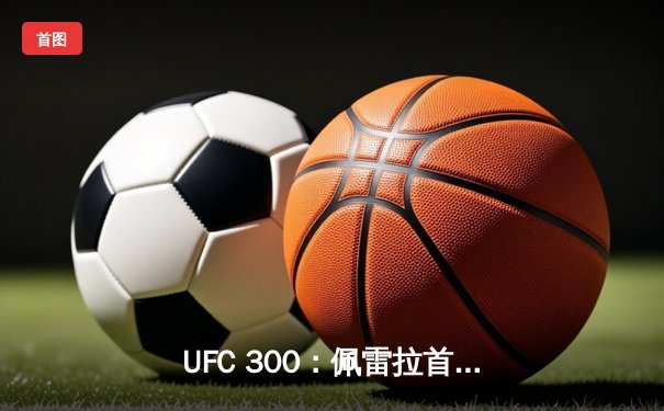 UFC 300：佩雷拉首回合KO普罗哈兹卡，成功卫冕轻重量级金腰带