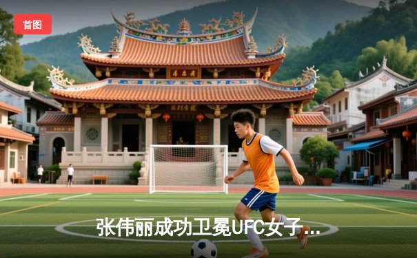 张伟丽成功卫冕UFC女子草量级冠军 五回合激战力压挑战者闫晓楠