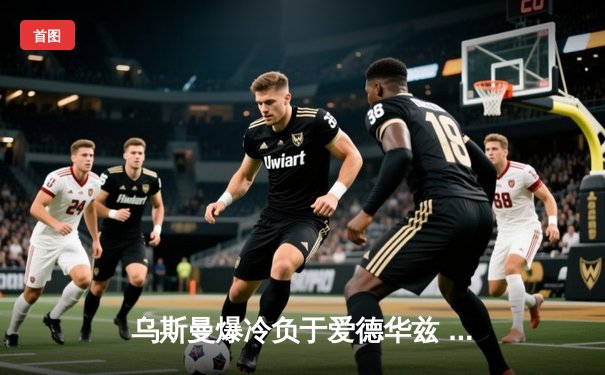 乌斯曼爆冷负于爱德华兹 UFC286上演惊天逆转